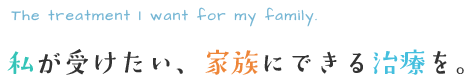 私が受けたい、家族にできる治療を